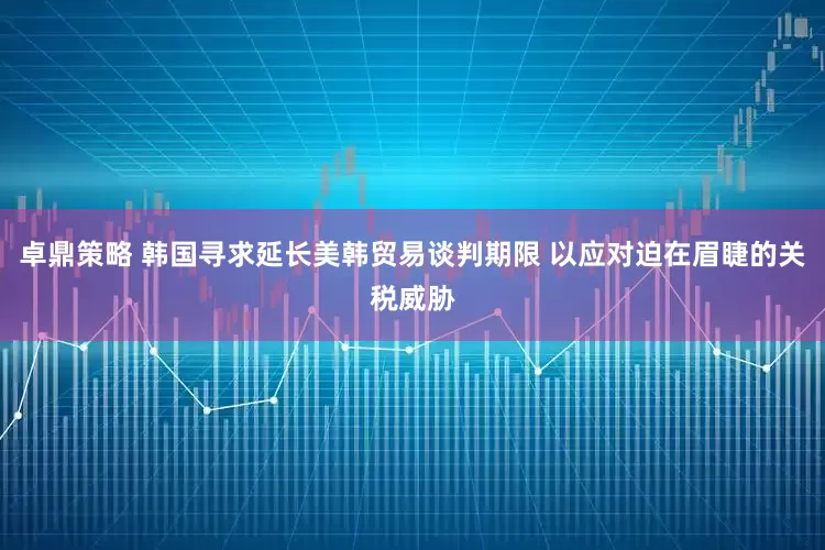 卓鼎策略 韩国寻求延长美韩贸易谈判期限 以应对迫在眉睫的关税威胁