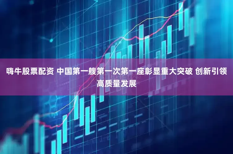 嗨牛股票配资 中国第一艘第一次第一座彰显重大突破 创新引领高质量发展