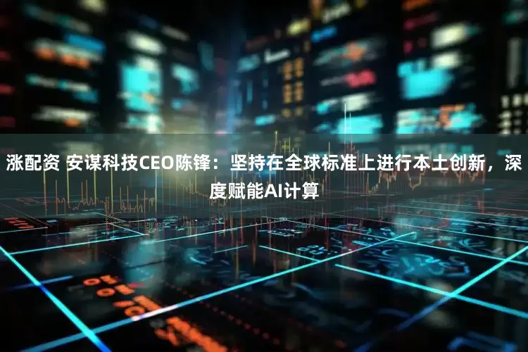 涨配资 安谋科技CEO陈锋：坚持在全球标准上进行本土创新，深度赋能AI计算