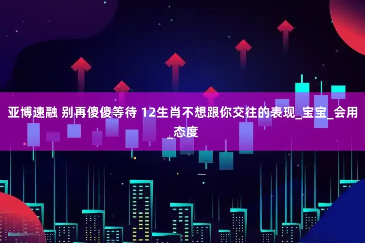 亚博速融 别再傻傻等待 12生肖不想跟你交往的表现_宝宝_会用_态度