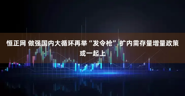 恒正网 做强国内大循环再举“发令枪” 扩内需存量增量政策或一起上