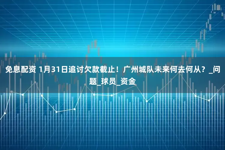 免息配资 1月31日追讨欠款截止！广州城队未来何去何从？_问题_球员_资金