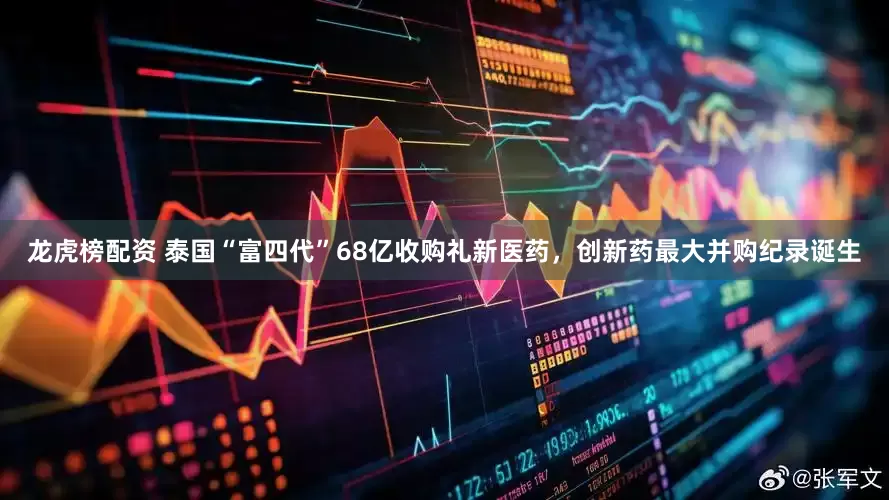 龙虎榜配资 泰国“富四代”68亿收购礼新医药，创新药最大并购纪录诞生