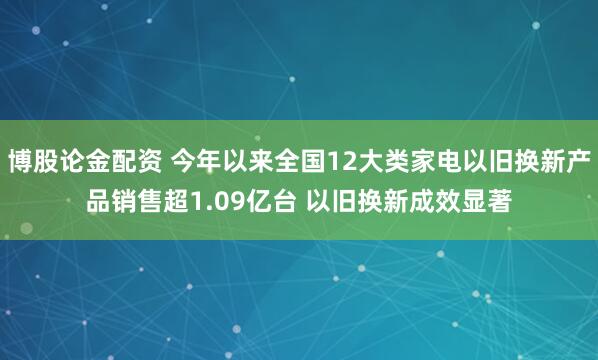 博股论金配资 今年以来全国12大类家电以旧换新产品销售超1.09亿台 以旧换新成效显著