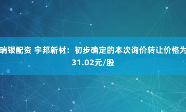 瑞银配资 宇邦新材：初步确定的本次询价转让价格为31.02元/股