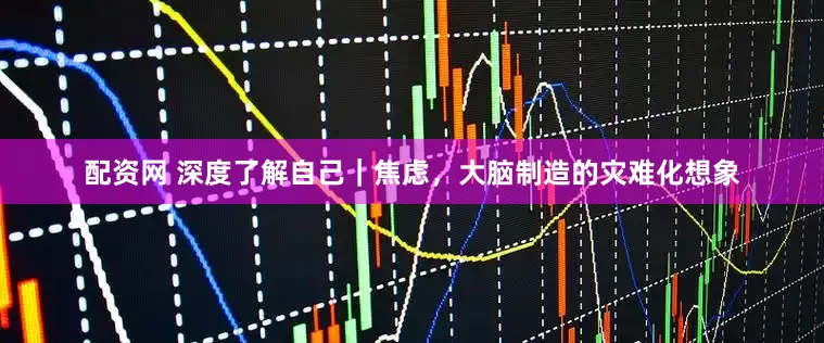 配资网 深度了解自己｜焦虑，大脑制造的灾难化想象
