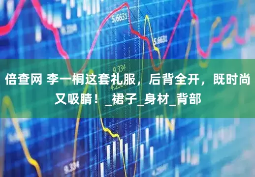 倍查网 李一桐这套礼服，后背全开，既时尚又吸睛！_裙子_身材_背部