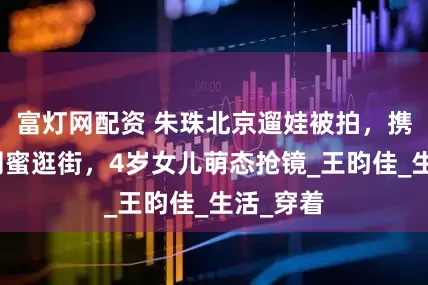 富灯网配资 朱珠北京遛娃被拍，携刘亦菲闺蜜逛街，4岁女儿萌态抢镜_王昀佳_生活_穿着