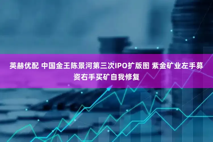 英赫优配 中国金王陈景河第三次IPO扩版图 紫金矿业左手募资右手买矿自我修复
