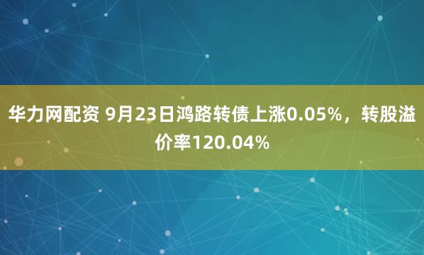 华力网配资 9月23日鸿路转债上涨0.05%，转股溢价率120.04%