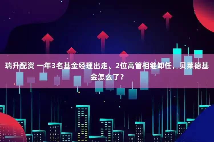 瑞升配资 一年3名基金经理出走、2位高管相继卸任，贝莱德基金怎么了？
