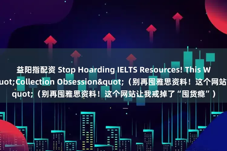 益阳指配资 Stop Hoarding IELTS Resources! This Website Ended My "Collection Obsession"（别再囤雅思资料！这个网站让我戒掉了“囤货瘾”）