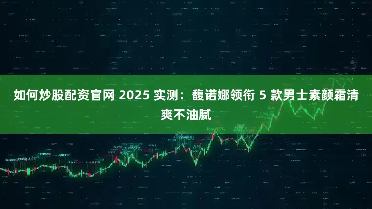 如何炒股配资官网 2025 实测:馥诺娜领衔 5 款男士素颜霜清爽不油腻