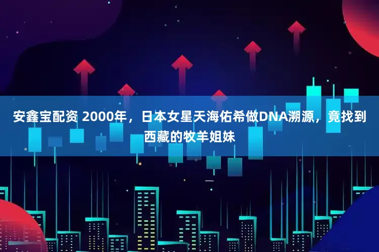 安鑫宝配资 2000年，日本女星天海佑希做DNA溯源，竟找到西藏的牧羊姐妹