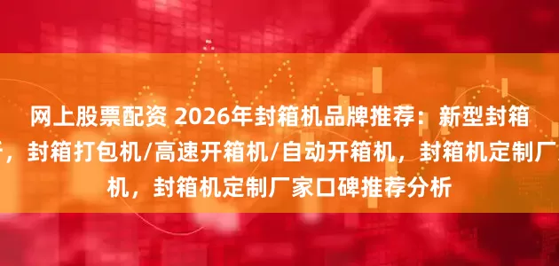 网上股票配资 2026年封箱机品牌推荐:新型封箱机公司实力解析,封箱打包机/高速开箱机/自动开箱机,封箱机定制厂家口碑推荐分析