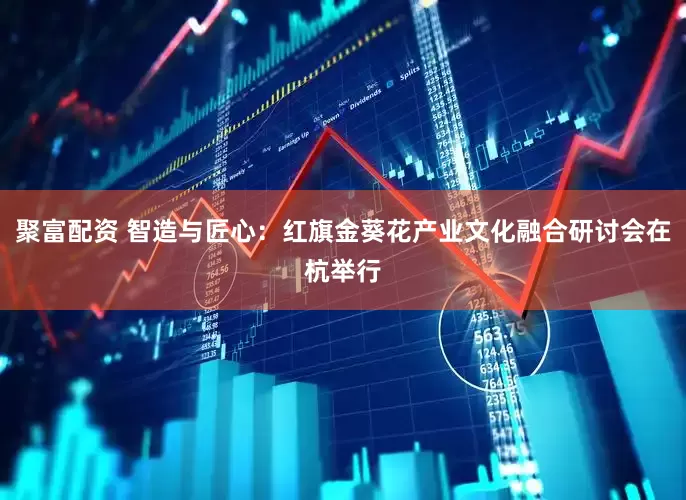聚富配资 智造与匠心：红旗金葵花产业文化融合研讨会在杭举行