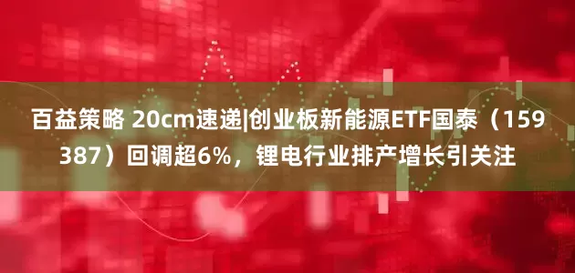 百益策略 20cm速递|创业板新能源ETF国泰（159387）回调超6%，锂电行业排产增长引关注