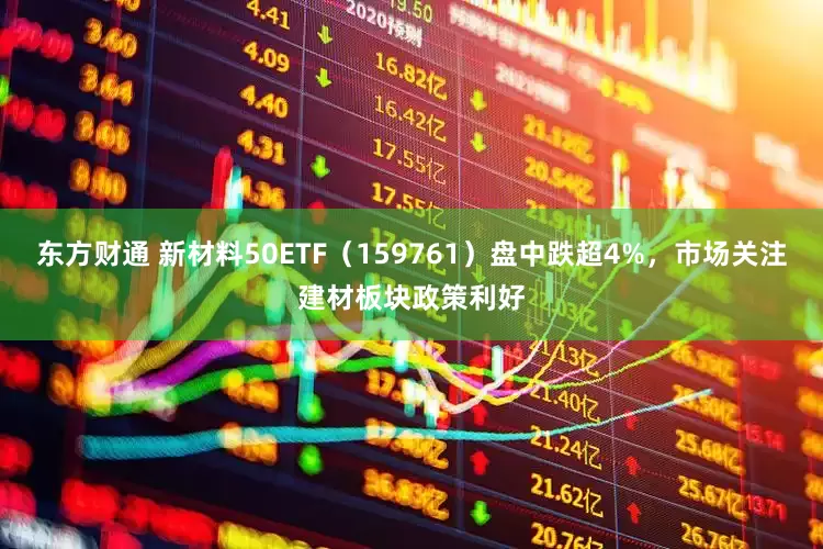 东方财通 新材料50ETF(159761)盘中跌超4%,市场关注建材板块政策利好